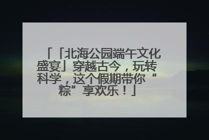 「北海公园端午文化盛宴」穿越古今，玩转科学，这个假期带你“粽”享欢乐！