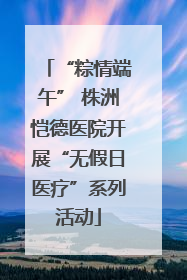 “粽情端午” 株洲恺德医院开展“无假日医疗”系列活动