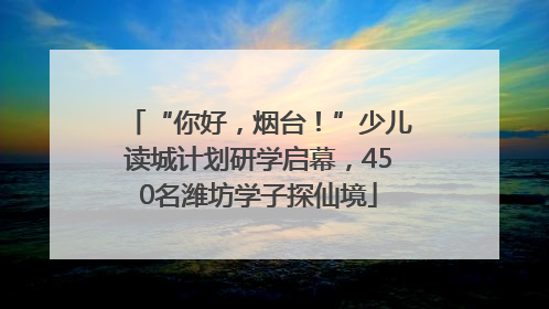 “你好，烟台！”少儿读城计划研学启幕，450名潍坊学子探仙境
