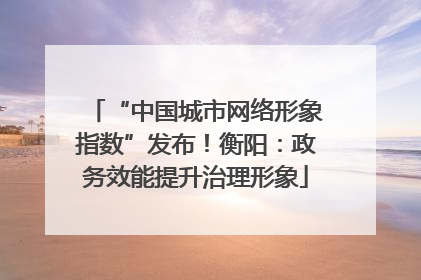 “中国城市网络形象指数”发布！衡阳：政务效能提升治理形象