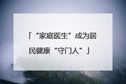 “家庭医生”成为居民健康“守门人”