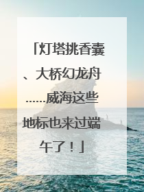 灯塔挑香囊、大桥幻龙舟……威海这些地标也来过端午了！