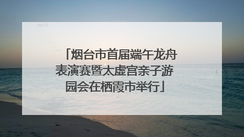 烟台市首届端午龙舟表演赛暨太虚宫亲子游园会在栖霞市举行