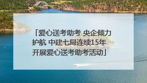 爱心送考助考 央企倾力护航 中建七局连续15年开展爱心送考助考活动