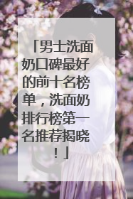 男士洗面奶口碑最好的前十名榜单，洗面奶排行榜第一名推荐揭晓！