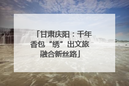甘肃庆阳：千年香包“绣”出文旅融合新丝路