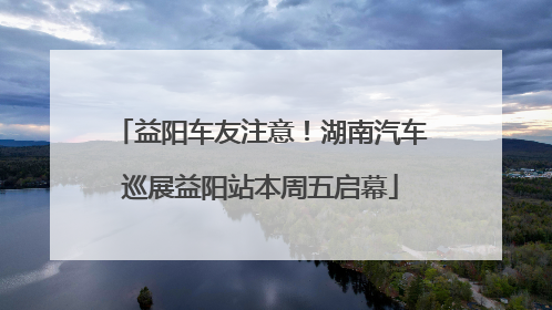 益阳车友注意！湖南汽车巡展益阳站本周五启幕