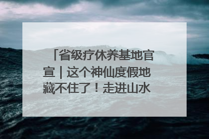 省级疗休养基地官宣｜这个神仙度假地藏不住了！走进山水秘境 开启一场野奢度假之旅！