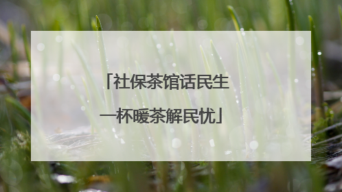 社保茶馆话民生 一杯暖茶解民忧
