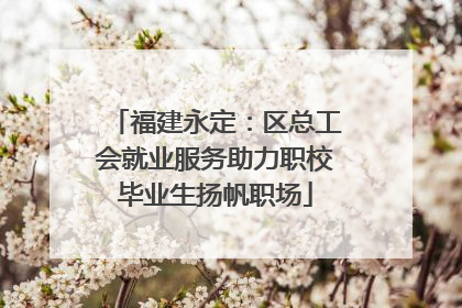 福建永定：区总工会就业服务助力职校毕业生扬帆职场