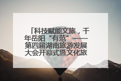 科技赋能文旅，千年岳阳“有范”——第四届湖南旅游发展大会开幕式暨文化旅游推介会侧记