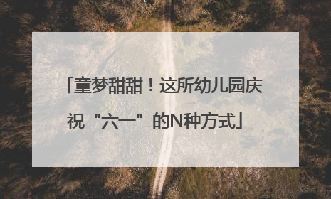 童梦甜甜！这所幼儿园庆祝“六一”的N种方式
