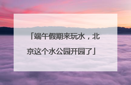 端午假期来玩水，北京这个水公园开园了