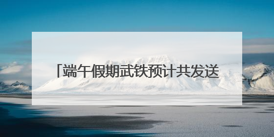 端午假期武铁预计共发送旅客380万人次左右