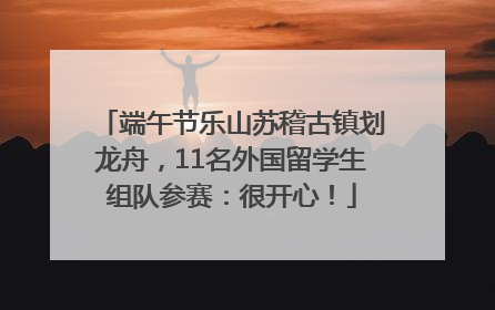 端午节乐山苏稽古镇划龙舟，11名外国留学生组队参赛：很开心！