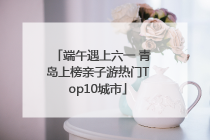 端午遇上六一 青岛上榜亲子游热门Top10城市