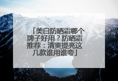 美白防晒霜哪个牌子好用？防晒霜推荐：清爽提亮这几款谁用谁夸