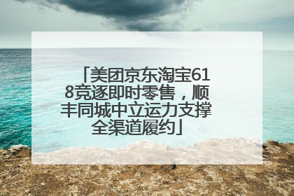 美团京东淘宝618竞逐即时零售，顺丰同城中立运力支撑全渠道履约