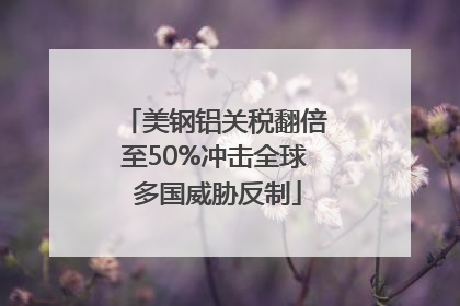 美钢铝关税翻倍至50%冲击全球 多国威胁反制