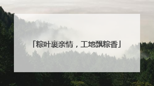 粽叶裹亲情，工地飘粽香