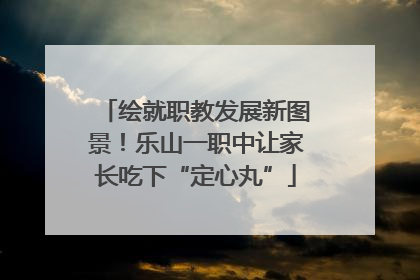 绘就职教发展新图景！乐山一职中让家长吃下“定心丸”