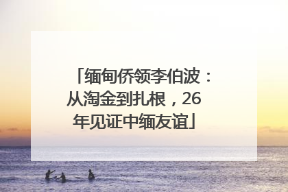 缅甸侨领李伯波：从淘金到扎根，26年见证中缅友谊