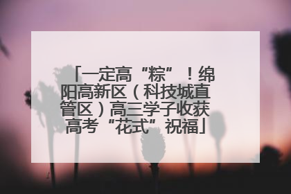 一定高“粽”！绵阳高新区（科技城直管区）高三学子收获高考“花式”祝福