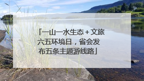 一山一水生态＋文旅 六五环境日，省会发布五条主题游线路