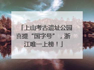 上山考古遗址公园喜提“国字号”，浙江唯一上榜！
