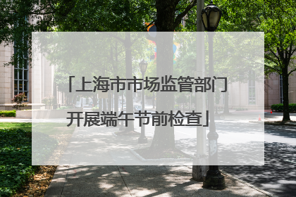 上海市市场监管部门开展端午节前检查