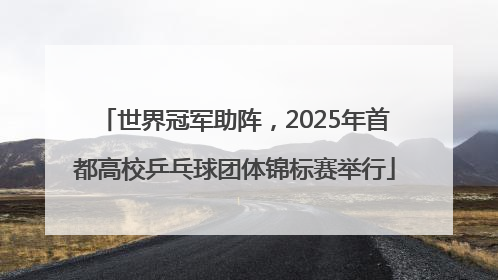世界冠军助阵，2025年首都高校乒乓球团体锦标赛举行