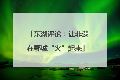 东湖评论：让非遗在鄂城“火”起来