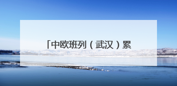 中欧班列（武汉）累计发运510列，提前完成半年发运目标