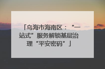 乌海市海南区：“一站式”服务解锁基层治理“平安密码”