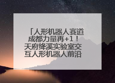 人形机器人赛道成都力量再+1！天府绛溪实验室交互人形机器人前沿研究中心成立