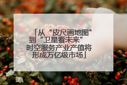 从“皮尺画地图”到“卫星看未来” 时空服务产业产值将形成万亿级市场