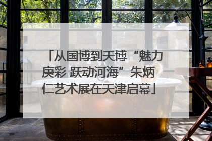 从国博到天博“魅力庚彩 跃动河海”朱炳仁艺术展在天津启幕