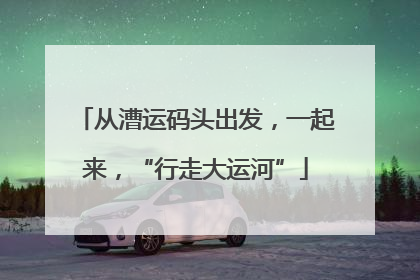 从漕运码头出发，一起来，“行走大运河”