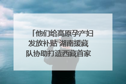 他们给高原孕产妇发放补贴 湖南援藏队协助打造西藏首家高原产儿协同中心