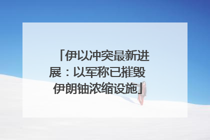 伊以冲突最新进展：以军称已摧毁伊朗铀浓缩设施
