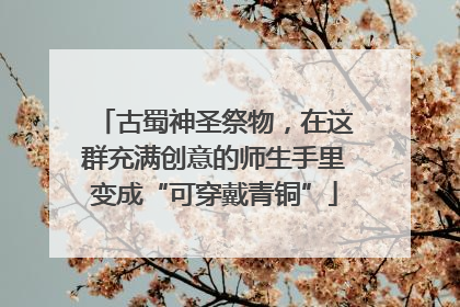古蜀神圣祭物，在这群充满创意的师生手里变成“可穿戴青铜”