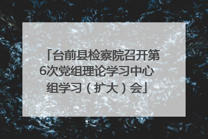 台前县检察院召开第6次党组理论学习中心组学习（扩大）会