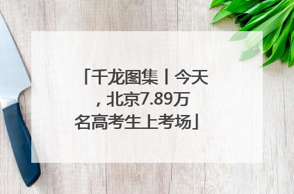 千龙图集丨今天，北京7.89万名高考生上考场