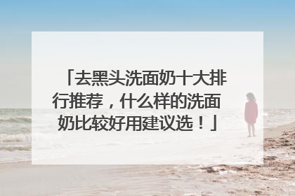 去黑头洗面奶十大排行推荐，什么样的洗面奶比较好用建议选！