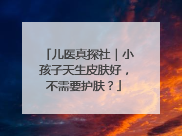 儿医真探社｜小孩子天生皮肤好，不需要护肤？
