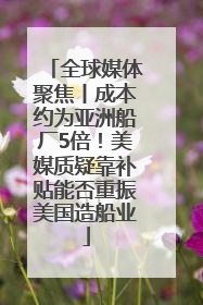 全球媒体聚焦丨成本约为亚洲船厂5倍！美媒质疑靠补贴能否重振美国造船业