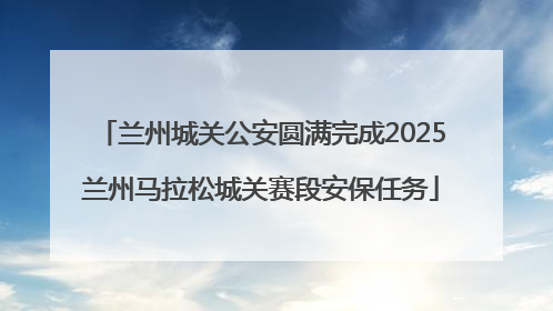 兰州城关公安圆满完成2025兰州马拉松城关赛段安保任务