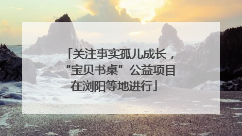 关注事实孤儿成长，“宝贝书桌”公益项目在浏阳等地进行