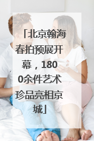 北京翰海春拍预展开幕，1800余件艺术珍品亮相京城