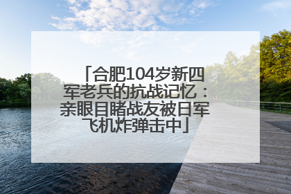 合肥104岁新四军老兵的抗战记忆：亲眼目睹战友被日军飞机炸弹击中